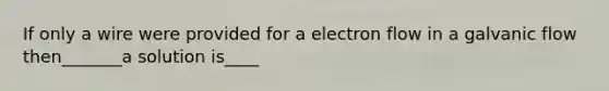 If only a wire were provided for a electron flow in a galvanic flow then_______a solution is____