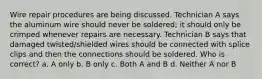 Wire repair procedures are being discussed. Technician A says the aluminum wire should never be soldered; it should only be crimped whenever repairs are necessary. Technician B says that damaged twisted/shielded wires should be connected with splice clips and then the connections should be soldered. Who is correct? a. A only b. B only c. Both A and B d. Neither A nor B