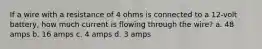 If a wire with a resistance of 4 ohms is connected to a 12-volt battery, how much current is flowing through the wire? a. 48 amps b. 16 amps c. 4 amps d. 3 amps