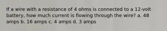 If a wire with a resistance of 4 ohms is connected to a 12-volt battery, how much current is flowing through the wire? a. 48 amps b. 16 amps c. 4 amps d. 3 amps