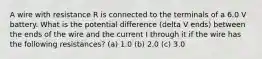 A wire with resistance R is connected to the terminals of a 6.0 V battery. What is the potential difference (delta V ends) between the ends of the wire and the current I through it if the wire has the following resistances? (a) 1.0 (b) 2.0 (c) 3.0