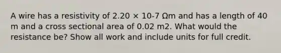 A wire has a resistivity of 2.20 × 10-7 Ωm and has a length of 40 m and a cross sectional area of 0.02 m2. What would the resistance be? Show all work and include units for full credit.