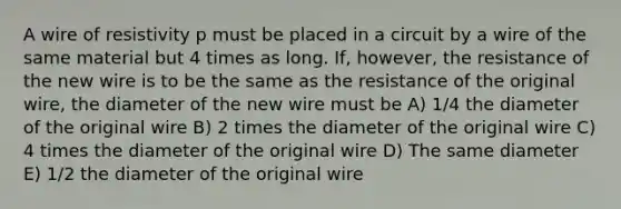 A wire of resistivity p must be placed in a circuit by a wire of the same material but 4 times as long. If, however, the resistance of the new wire is to be the same as the resistance of the original wire, the diameter of the new wire must be A) 1/4 the diameter of the original wire B) 2 times the diameter of the original wire C) 4 times the diameter of the original wire D) The same diameter E) 1/2 the diameter of the original wire