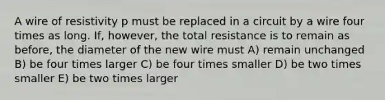 A wire of resistivity p must be replaced in a circuit by a wire four times as long. If, however, the total resistance is to remain as before, the diameter of the new wire must A) remain unchanged B) be four times larger C) be four times smaller D) be two times smaller E) be two times larger