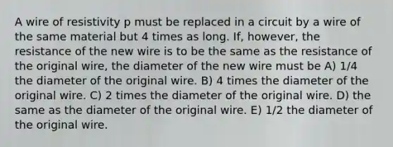 A wire of resistivity p must be replaced in a circuit by a wire of the same material but 4 times as long. If, however, the resistance of the new wire is to be the same as the resistance of the original wire, the diameter of the new wire must be A) 1/4 the diameter of the original wire. B) 4 times the diameter of the original wire. C) 2 times the diameter of the original wire. D) the same as the diameter of the original wire. E) 1/2 the diameter of the original wire.