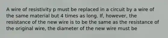 A wire of resistivity p must be replaced in a circuit by a wire of the same material but 4 times as long. If, however, the resistance of the new wire is to be the same as the resistance of the original wire, the diameter of the new wire must be