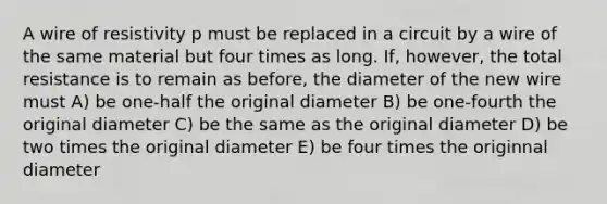 A wire of resistivity p must be replaced in a circuit by a wire of the same material but four times as long. If, however, the total resistance is to remain as before, the diameter of the new wire must A) be one-half the original diameter B) be one-fourth the original diameter C) be the same as the original diameter D) be two times the original diameter E) be four times the originnal diameter