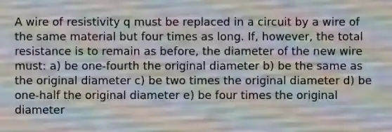 A wire of resistivity q must be replaced in a circuit by a wire of the same material but four times as long. If, however, the total resistance is to remain as before, the diameter of the new wire must: a) be one-fourth the original diameter b) be the same as the original diameter c) be two times the original diameter d) be one-half the original diameter e) be four times the original diameter