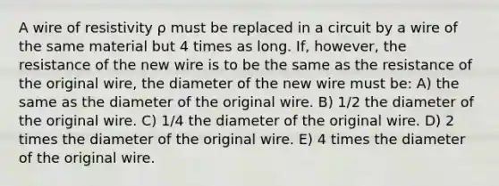 A wire of resistivity ρ must be replaced in a circuit by a wire of the same material but 4 times as long. If, however, the resistance of the new wire is to be the same as the resistance of the original wire, the diameter of the new wire must be: A) the same as the diameter of the original wire. B) 1/2 the diameter of the original wire. C) 1/4 the diameter of the original wire. D) 2 times the diameter of the original wire. E) 4 times the diameter of the original wire.