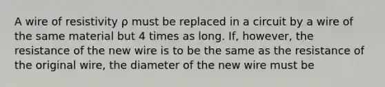 A wire of resistivity ρ must be replaced in a circuit by a wire of the same material but 4 times as long. If, however, the resistance of the new wire is to be the same as the resistance of the original wire, the diameter of the new wire must be