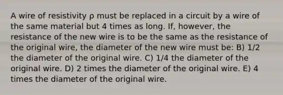 A wire of resistivity ρ must be replaced in a circuit by a wire of the same material but 4 times as long. If, however, the resistance of the new wire is to be the same as the resistance of the original wire, the diameter of the new wire must be: B) 1/2 the diameter of the original wire. C) 1/4 the diameter of the original wire. D) 2 times the diameter of the original wire. E) 4 times the diameter of the original wire.