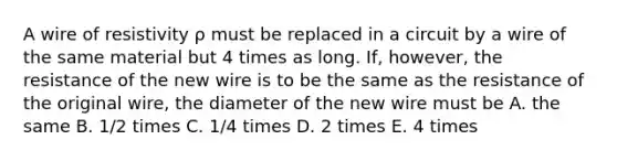 A wire of resistivity ρ must be replaced in a circuit by a wire of the same material but 4 times as long. If, however, the resistance of the new wire is to be the same as the resistance of the original wire, the diameter of the new wire must be A. the same B. 1/2 times C. 1/4 times D. 2 times E. 4 times