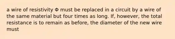 a wire of resistivity Φ must be replaced in a circuit by a wire of the same material but four times as long. If, however, the total resistance is to remain as before, the diameter of the new wire must