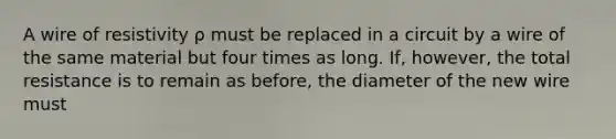 A wire of resistivity ρ must be replaced in a circuit by a wire of the same material but four times as long. If, however, the total resistance is to remain as before, the diameter of the new wire must