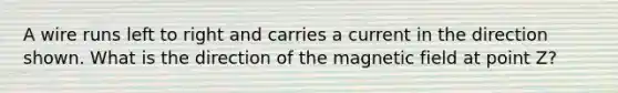 A wire runs left to right and carries a current in the direction shown. What is the direction of the magnetic field at point Z?