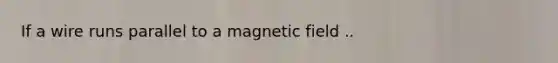 If a wire runs parallel to a magnetic field ..