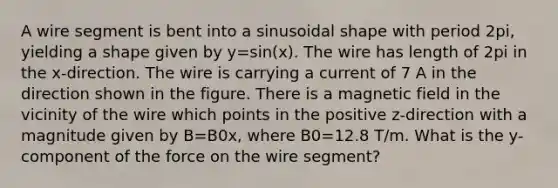 A wire segment is bent into a sinusoidal shape with period 2pi, yielding a shape given by y=sin⁡(x). The wire has length of 2pi in the x-direction. The wire is carrying a current of 7 A in the direction shown in the figure. There is a magnetic field in the vicinity of the wire which points in the positive z-direction with a magnitude given by B=B0x, where B0=12.8 T/m. What is the y-component of the force on the wire segment?