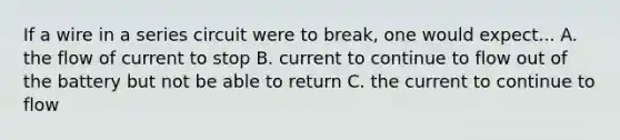 If a wire in a series circuit were to break, one would expect... A. the flow of current to stop B. current to continue to flow out of the battery but not be able to return C. the current to continue to flow