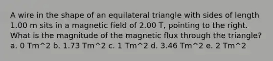 A wire in the shape of an equilateral triangle with sides of length 1.00 m sits in a magnetic field of 2.00 T, pointing to the right. What is the magnitude of the magnetic flux through the triangle? a. 0 Tm^2 b. 1.73 Tm^2 c. 1 Tm^2 d. 3.46 Tm^2 e. 2 Tm^2