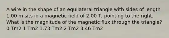 A wire in the shape of an <a href='https://www.questionai.com/knowledge/koiTh1Ayrt-equilateral-triangle' class='anchor-knowledge'>equilateral triangle</a> with sides of length 1.00 m sits in a magnetic field of 2.00 T, pointing to the right. What is the magnitude of the magnetic flux through the triangle? 0 Tm2 1 Tm2 1.73 Tm2 2 Tm2 3.46 Tm2