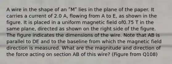 A wire in the shape of an ʺMʺ lies in the plane of the paper. It carries a current of 2.0 A, flowing from A to E, as shown in the figure. It is placed in a uniform magnetic field of0.75 T in the same plane, directed as shown on the right side of the figure. The figure indicates the dimensions of the wire. Note that AB is parallel to DE and to the baseline from which the magnetic field direction is measured. What are the magnitude and direction of the force acting on section AB of this wire? (Figure from Q108)