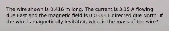 The wire shown is 0.416 m long. The current is 3.15 A flowing due East and the magnetic field is 0.0333 T directed due North. If the wire is magnetically levitated, what is the mass of the wire?