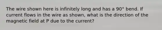 The wire shown here is infinitely long and has a 90° bend. If current flows in the wire as shown, what is the direction of the magnetic field at P due to the current?