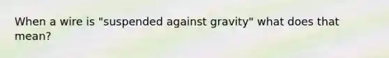 When a wire is "suspended against gravity" what does that mean?