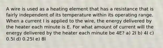 A wire is used as a heating element that has a resistance that is fairly independent of its temperature within its operating range. When a current I is applied to the wire, the energy delivered by the heater each minute is E. For what amount of current will the energy delivered by the heater each minute be 4E? a) 2I b) 4I c) 0.5I d) 0.25I e) 8I