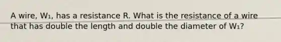 A wire, W₁, has a resistance R. What is the resistance of a wire that has double the length and double the diameter of W₁?