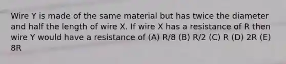 Wire Y is made of the same material but has twice the diameter and half the length of wire X. If wire X has a resistance of R then wire Y would have a resistance of (A) R/8 (B) R/2 (C) R (D) 2R (E) 8R