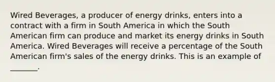 Wired​ Beverages, a producer of energy​ drinks, enters into a contract with a firm in South America in which the South American firm can produce and market its energy drinks in South America. Wired Beverages will receive a percentage of the South American​ firm's sales of the energy drinks. This is an example of​ _______.