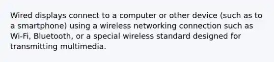 Wired displays connect to a computer or other device (such as to a smartphone) using a wireless networking connection such as Wi-Fi, Bluetooth, or a special wireless standard designed for transmitting multimedia.