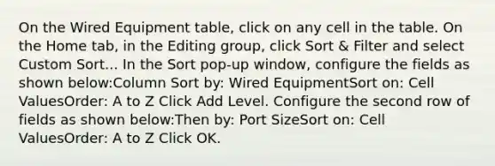 On the Wired Equipment table, click on any cell in the table. On the Home tab, in the Editing group, click Sort & Filter and select Custom Sort... In the Sort pop-up window, configure the fields as shown below:Column Sort by: Wired EquipmentSort on: Cell ValuesOrder: A to Z Click Add Level. Configure the second row of fields as shown below:Then by: Port SizeSort on: Cell ValuesOrder: A to Z Click OK.