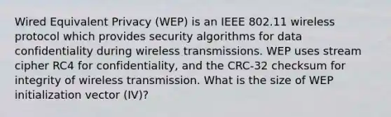 Wired Equivalent Privacy (WEP) is an IEEE 802.11 wireless protocol which provides security algorithms for data confidentiality during wireless transmissions. WEP uses stream cipher RC4 for confidentiality, and the CRC-32 checksum for integrity of wireless transmission. What is the size of WEP initialization vector (IV)?