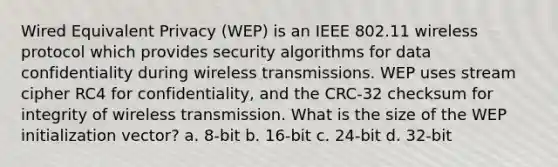 Wired Equivalent Privacy (WEP) is an IEEE 802.11 wireless protocol which provides security algorithms for data confidentiality during wireless transmissions. WEP uses stream cipher RC4 for confidentiality, and the CRC-32 checksum for integrity of wireless transmission. What is the size of the WEP initialization vector? a. 8-bit b. 16-bit c. 24-bit d. 32-bit