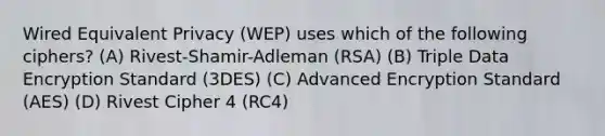 Wired Equivalent Privacy (WEP) uses which of the following ciphers? (A) Rivest-Shamir-Adleman (RSA) (B) Triple Data Encryption Standard (3DES) (C) Advanced Encryption Standard (AES) (D) Rivest Cipher 4 (RC4)