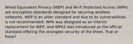 Wired Equivalent Privacy (WEP) and Wi-Fi Protected Access (WPA) are encryption standards designed for securing wireless networks. WEP is an older standard and due to its vulnerabilities is not recommended. WPA was designed as an interim replacement for WEP, and WPA2 was introduced as the official standard offering the strongest security of the three. True or False?