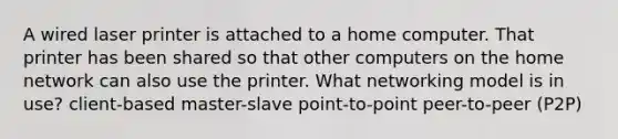 A wired laser printer is attached to a home computer. That printer has been shared so that other computers on the home network can also use the printer. What networking model is in use? client-based master-slave point-to-point peer-to-peer (P2P)