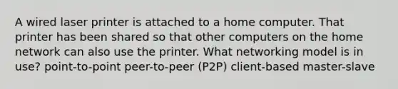 A wired laser printer is attached to a home computer. That printer has been shared so that other computers on the home network can also use the printer. What networking model is in use? point-to-point peer-to-peer (P2P) client-based master-slave