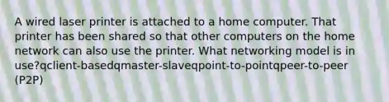 A wired laser printer is attached to a home computer. That printer has been shared so that other computers on the home network can also use the printer. What networking model is in use?qclient-basedqmaster-slaveqpoint-to-pointqpeer-to-peer (P2P)