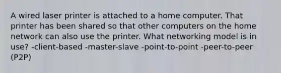 A wired laser printer is attached to a home computer. That printer has been shared so that other computers on the home network can also use the printer. What networking model is in use? -client-based -master-slave -point-to-point -peer-to-peer (P2P)