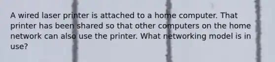 A wired laser printer is attached to a home computer. That printer has been shared so that other computers on the home network can also use the printer. What networking model is in use?