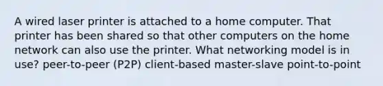 A wired laser printer is attached to a home computer. That printer has been shared so that other computers on the home network can also use the printer. What networking model is in use? peer-to-peer (P2P) client-based master-slave point-to-point