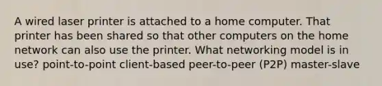 A wired laser printer is attached to a home computer. That printer has been shared so that other computers on the home network can also use the printer. What networking model is in use? point-to-point client-based peer-to-peer (P2P) master-slave