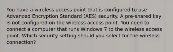 You have a wireless access point that is configured to use Advanced Encryption Standard (AES) security. A pre-shared key is not configured on the wireless access point. You need to connect a computer that runs Windows 7 to the wireless access point. Which security setting should you select for the wireless connection?