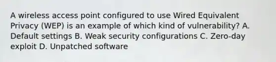 A wireless access point configured to use Wired Equivalent Privacy (WEP) is an example of which kind of vulnerability? A. Default settings B. Weak security configurations C. Zero-day exploit D. Unpatched software