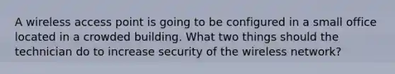 A wireless access point is going to be configured in a small office located in a crowded building. What two things should the technician do to increase security of the wireless network?