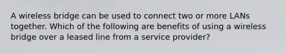 A wireless bridge can be used to connect two or more LANs together. Which of the following are benefits of using a wireless bridge over a leased line from a service provider?