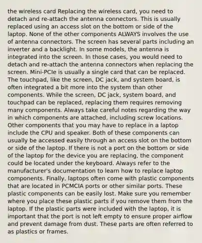 the wireless card Replacing the wireless card, you need to detach and re-attach the antenna connectors. This is usually replaced using an access slot on the bottom or side of the laptop. None of the other components ALWAYS involves the use of antenna connectors. The screen has several parts including an inverter and a backlight. In some models, the antenna is integrated into the screen. In those cases, you would need to detach and re-attach the antenna connectors when replacing the screen. Mini-PCIe is usually a single card that can be replaced. The touchpad, like the screen, DC jack, and system board, is often integrated a bit more into the system than other components. While the screen, DC jack, system board, and touchpad can be replaced, replacing them requires removing many components. Always take careful notes regarding the way in which components are attached, including screw locations. Other components that you may have to replace in a laptop include the CPU and speaker. Both of these components can usually be accessed easily through an access slot on the bottom or side of the laptop. If there is not a port on the bottom or side of the laptop for the device you are replacing, the component could be located under the keyboard. Always refer to the manufacturer's documentation to learn how to replace laptop components. Finally, laptops often come with plastic components that are located in PCMCIA ports or other similar ports. These plastic components can be easily lost. Make sure you remember where you place these plastic parts if you remove them from the laptop. If the plastic parts were included with the laptop, it is important that the port is not left empty to ensure proper airflow and prevent damage from dust. These parts are often referred to as plastics or frames.